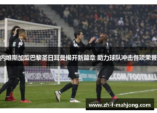 内维斯加盟巴黎圣日耳曼揭开新篇章 助力球队冲击各项荣誉