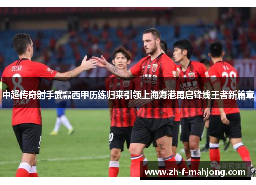 中超传奇射手武磊西甲历练归来引领上海海港再启锋线王者新篇章